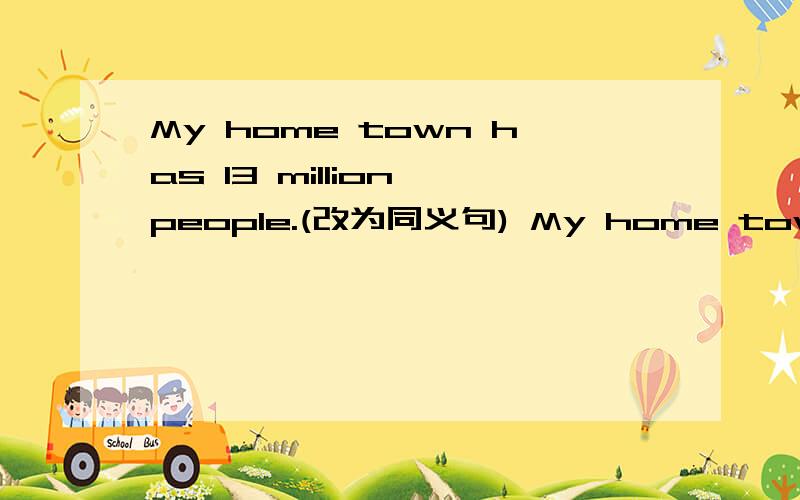My home town has 13 million people.(改为同义句) My home town has ()()()13 million.My home town has 13 million people.(改为同义句) My home town has ()()()13 million