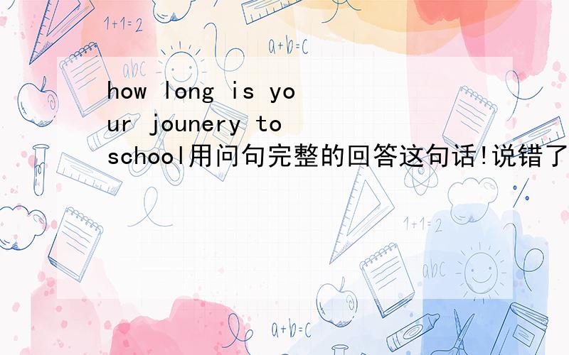 how long is your jounery to school用问句完整的回答这句话!说错了 是用整句话说 如 My journey..........这样的形式