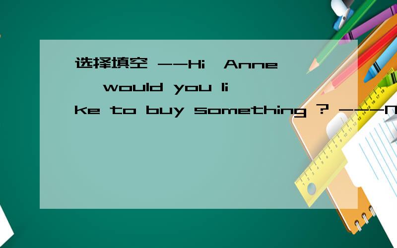 选择填空 --Hi,Anne, would you like to buy something ? ---No.I___ in the neighbourhood,so I thoughtI'd come by and say hello. A.am  B.was  C.will be D. have been 这句话什么意思?到底填哪个?为什么?请详细帮我解释一下.谢谢啦