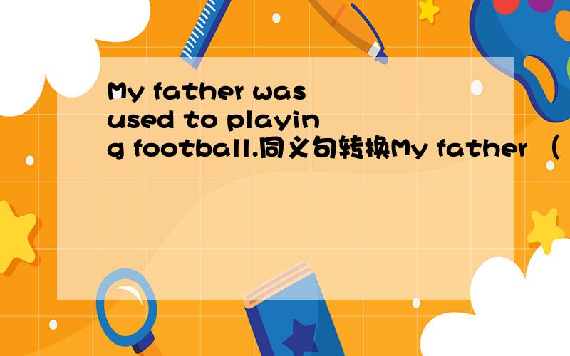My father was used to playing football.同义句转换My father （ ）（ ）to （ ） football.