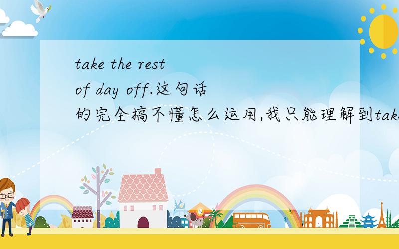 take the rest of day off.这句话的完全搞不懂怎么运用,我只能理解到take a rest today