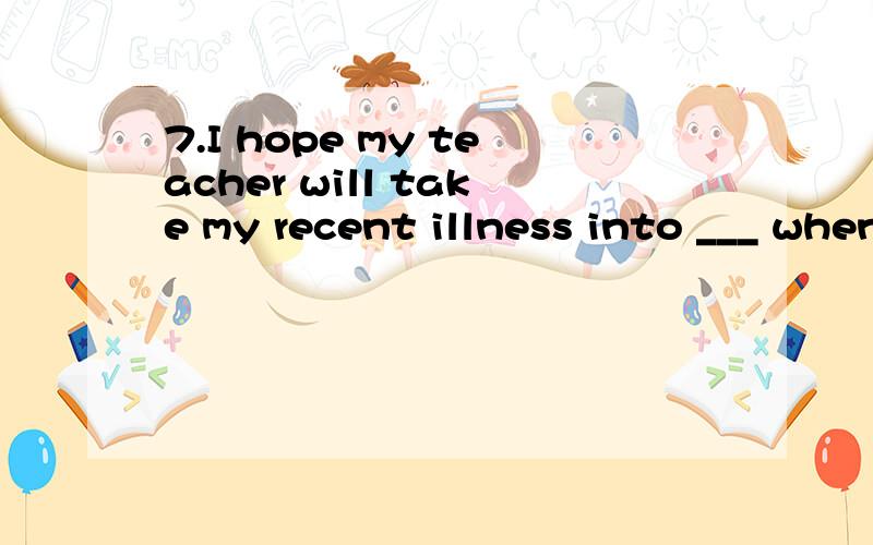 7.I hope my teacher will take my recent illness into ___ when judging my exams.A.account B.counting C.regard D.observation为什么选A?请翻译句子