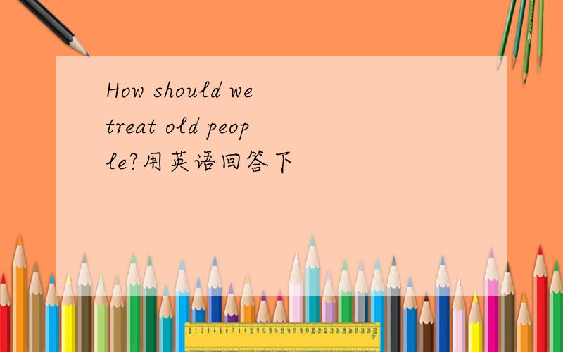 How should we treat old people?用英语回答下