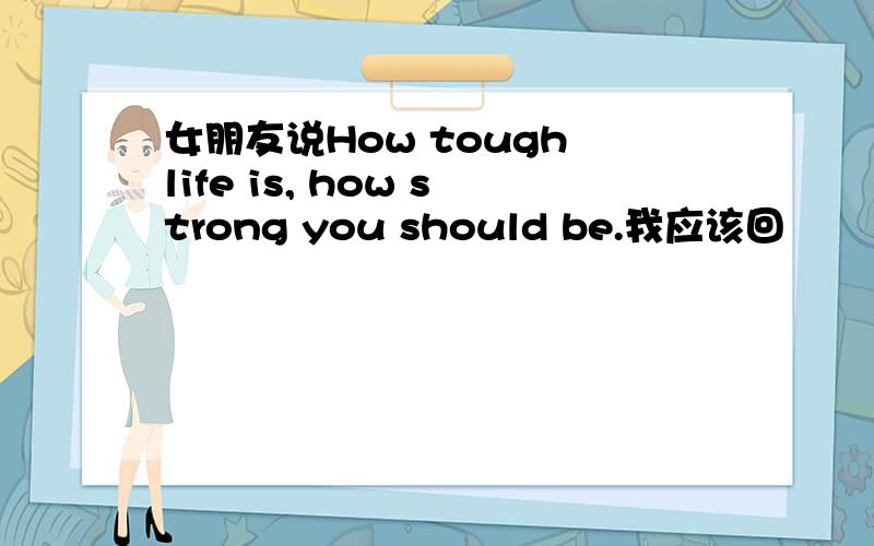 女朋友说How tough life is, how strong you should be.我应该回