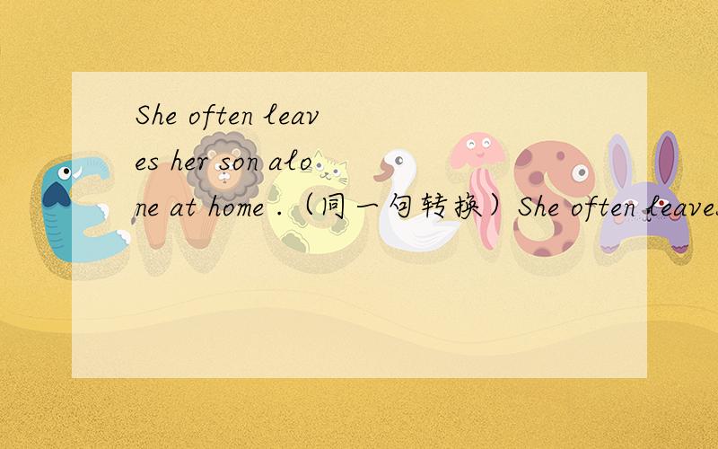 She often leaves her son alone at home .（同一句转换）She often leaves her son __ __at home.