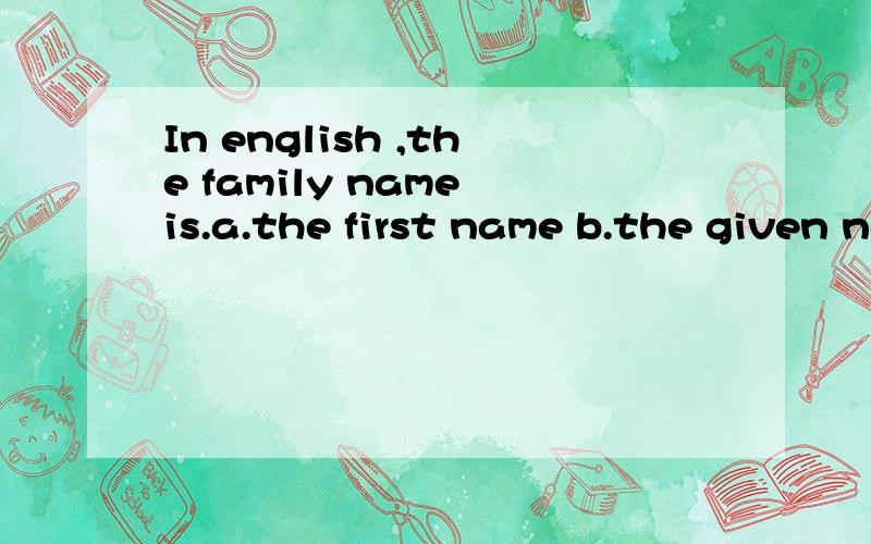 In english ,the family name is.a.the first name b.the given name c.the last name d .the full name
