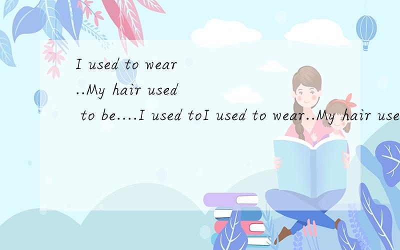 I used to wear..My hair used to be....I used toI used to wear..My hair used to be....I used to watch...I used to play...I used to be五个句子各造一个句,