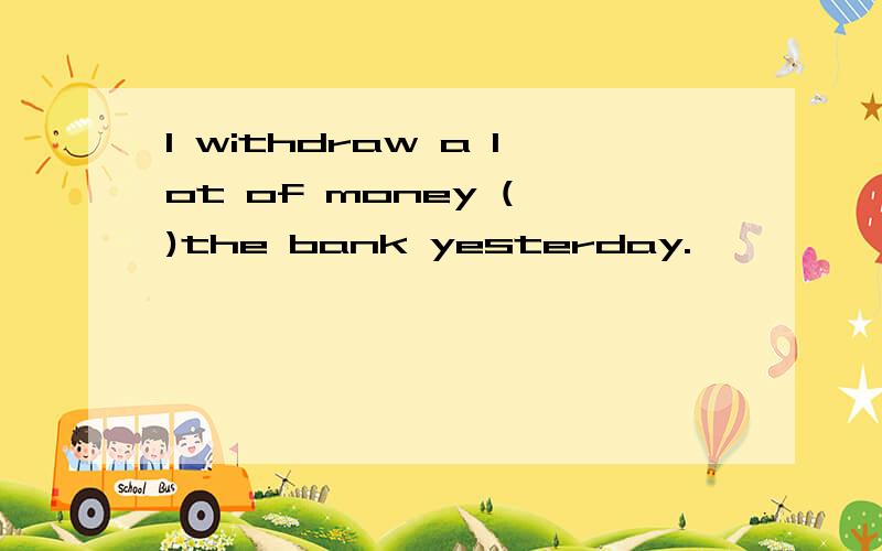 I withdraw a lot of money ( )the bank yesterday.