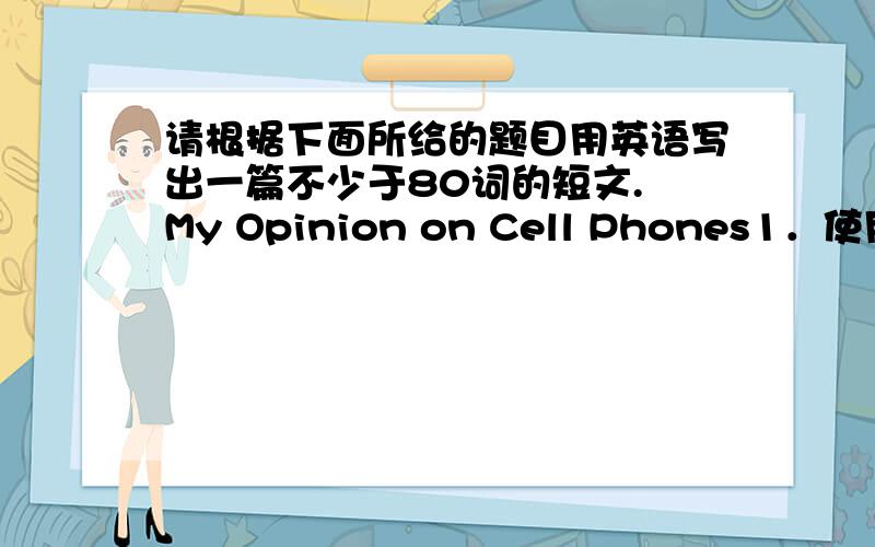 请根据下面所给的题目用英语写出一篇不少于80词的短文. My Opinion on Cell Phones1．使用手机的好处.2．使用手机的弊端.3．我的看法.