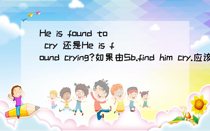 He is found to cry 还是He is found crying?如果由Sb.find him cry.应该可以改成He is found to cry 那如果是Sb.find him cry改为被动语态的话是说那么?是He is found to cry 还是He is found crying?打错了。是Sb.find him crying