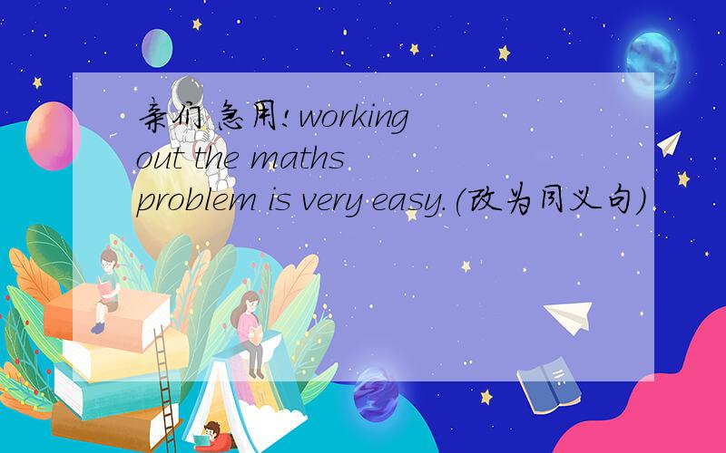 亲们 急用!working out the maths problem is very easy.(改为同义句)