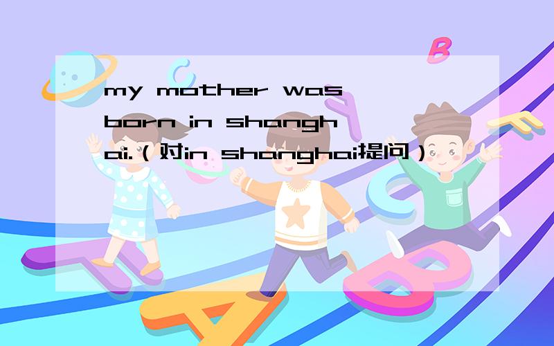 my mother was born in shanghai.（对in shanghai提问）