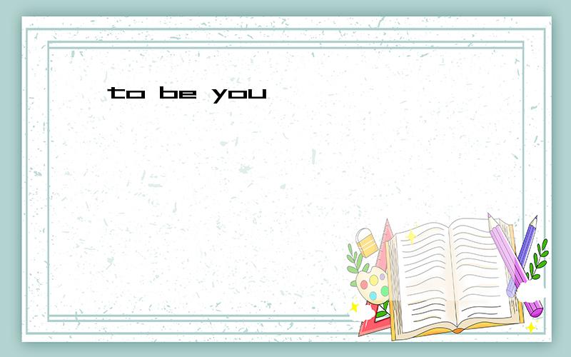 to be you