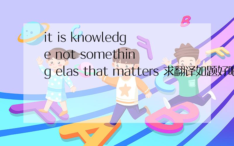 it is knowledge not something elas that matters 求翻译如题好吧，，是else，我错了。