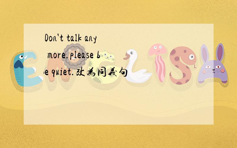 Don't talk any more.please be quiet.改为同义句
