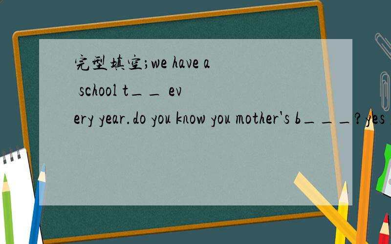 完型填空；we have a school t__ every year.do you know you mother's b___?yes ,it is june 14th.j___ is the frist month of the year.there are twelve m__ in a year.the t___ month of a year is december.