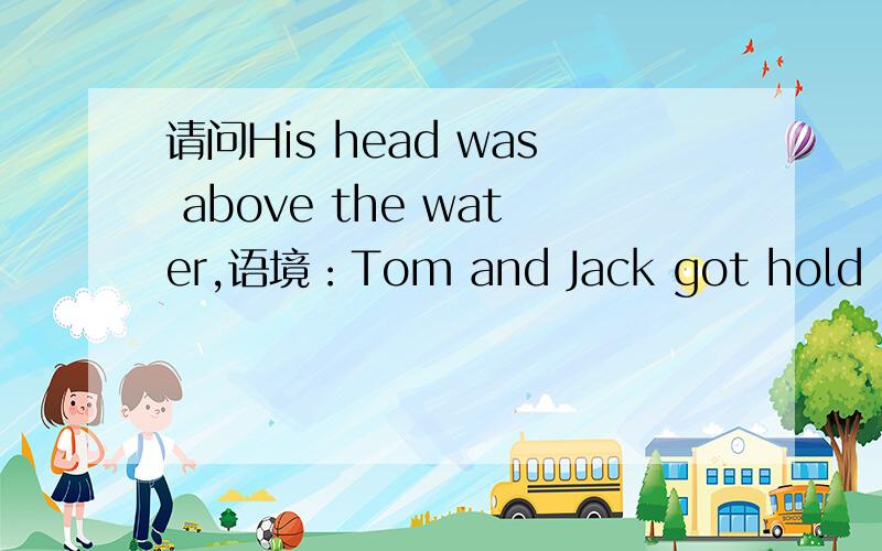 请问His head was above the water,语境：Tom and Jack got hold of the boy by the arms and lifted his head above the water.Together they pulled the boy to the shore.