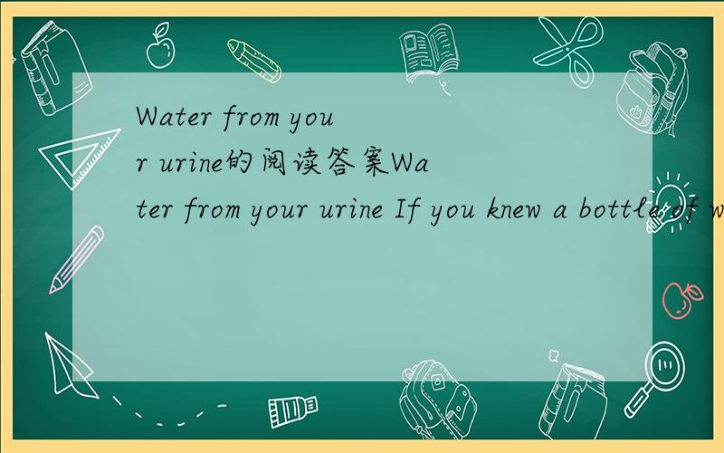 Water from your urine的阅读答案Water from your urine If you knew a bottle of water had been recycled from urine.Would you drink it?Astronauts at the International Space Station may soon do so.NASA (美国航空天局) said it would use a high-te