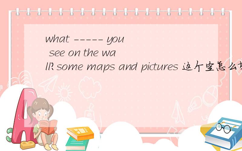 what ----- you see on the wall?some maps and pictures 这个空怎么填啊?