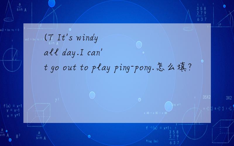 (T It's windy all day.I can't go out to play ping-pong.怎么填?