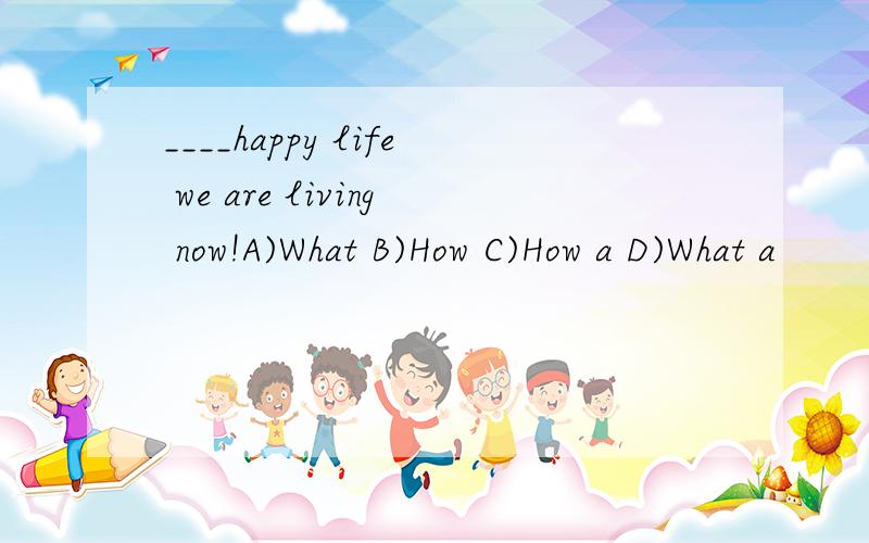 ____happy life we are living now!A)What B)How C)How a D)What a
