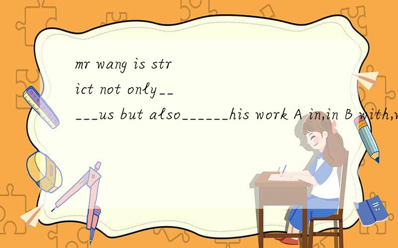 mr wang is strict not only_____us but also______his work A in,in B with,with C in,with D with,in