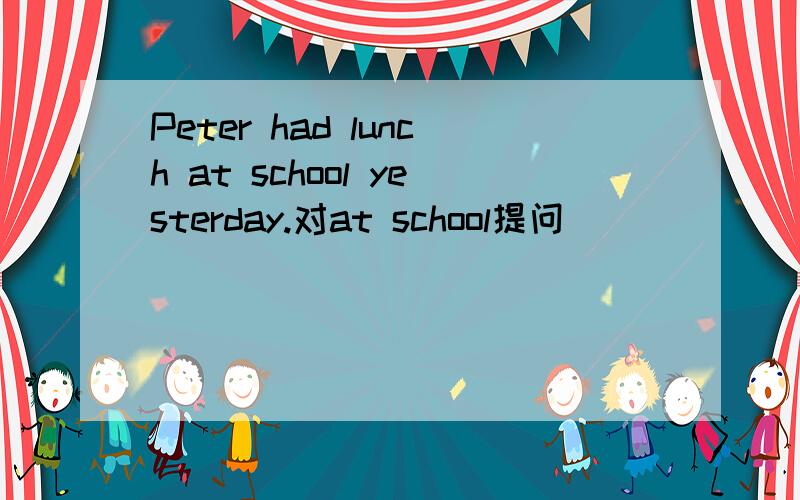 Peter had lunch at school yesterday.对at school提问