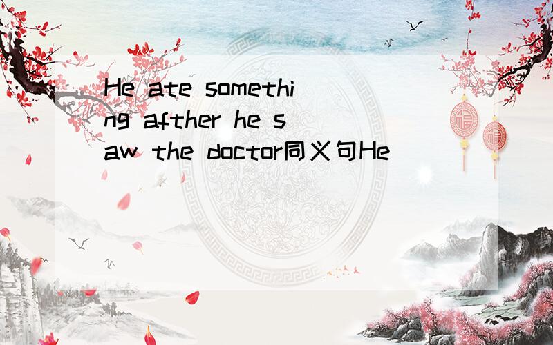 He ate something afther he saw the doctor同义句He _____ _______ ____ _______ he saw the doctor