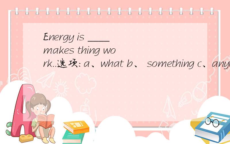 Energy is ____makes thing work..选项:a、what b、 something c、anything d、 that为什么?请分析并翻译整句