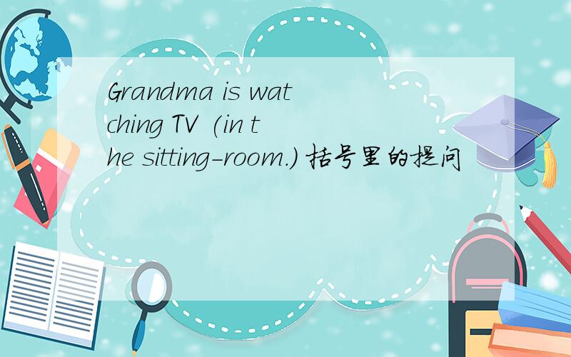 Grandma is watching TV (in the sitting-room.) 括号里的提问