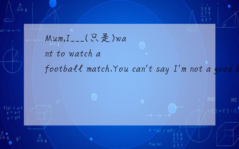 Mum,I___(只是)want to watch a football match.You can't say I'm not a good boy.