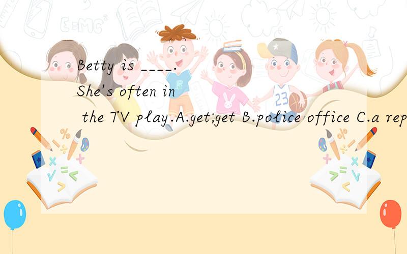 Betty is ____.She's often in the TV play.A.get;get B.police office C.a reporter D.get;give