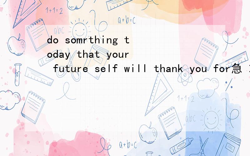 do somrthing today that your future self will thank you for急 求翻译