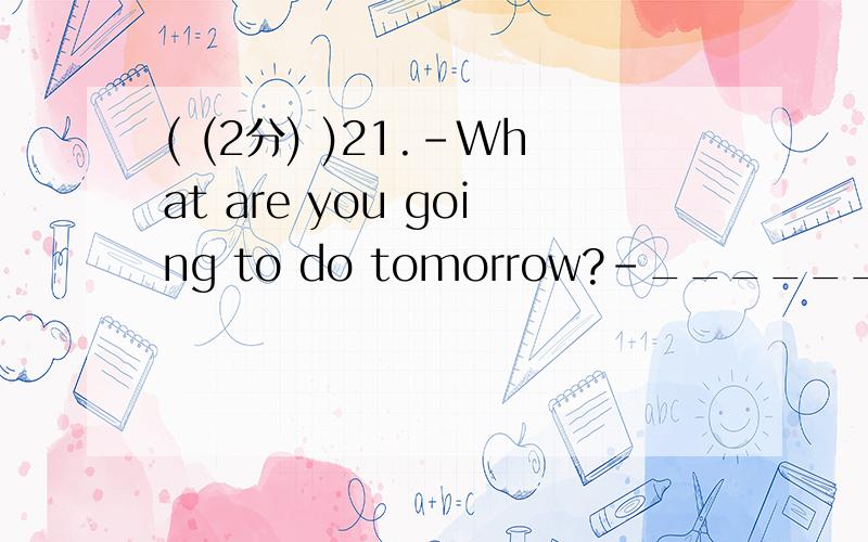 ( (2分) )21.－What are you going to do tomorrow?－__________________.A Good idea.B I don’t think soC I have no idea D It doesn’t matter ( (2分) )22.Would you like to come here __________ supper?A for B have C has D to ( (2分) )23.-Where does