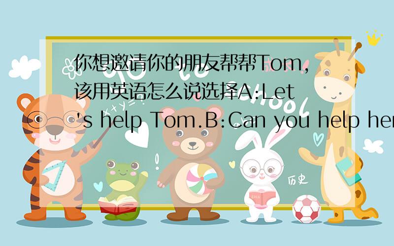 你想邀请你的朋友帮帮Tom,该用英语怎么说选择A:Let's help Tom.B:Can you help her?