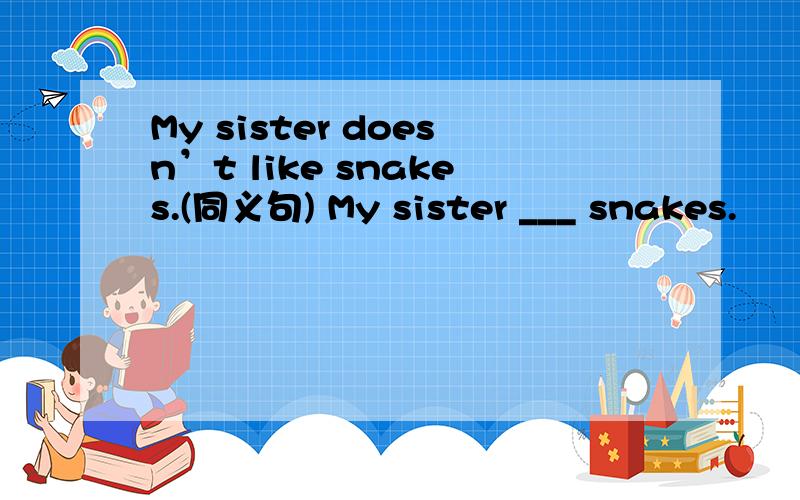 My sister doesn’t like snakes.(同义句) My sister ___ snakes.