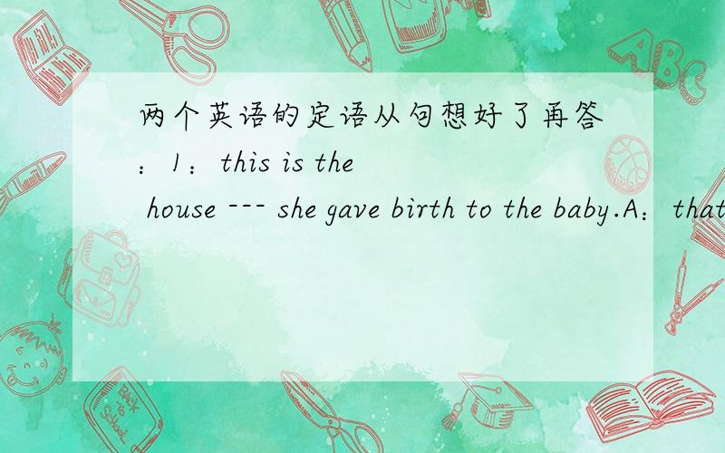 两个英语的定语从句想好了再答：1：this is the house --- she gave birth to the baby.A：that B：where
