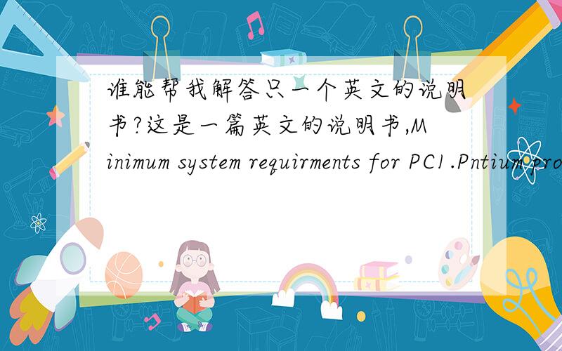 谁能帮我解答只一个英文的说明书?这是一篇英文的说明书,Minimum system requirments for PC1.Pntium processor or equivalant(100 MHz minimum)2.16 MB RAM minimum(32 MB recomended)3.800*600 monitor scren size set to display 16-bit col