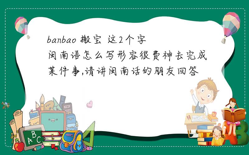 banbao 搬宝 这2个字闽南语怎么写形容很费神去完成某件事,请讲闽南话的朋友回答