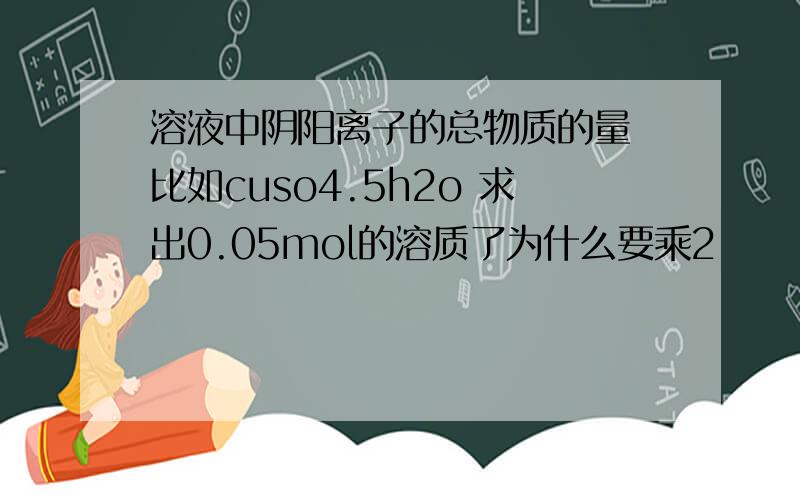 溶液中阴阳离子的总物质的量 比如cuso4.5h2o 求出0.05mol的溶质了为什么要乘2