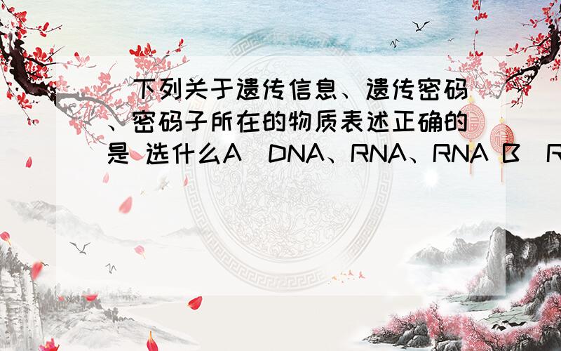 ．下列关于遗传信息、遗传密码、密码子所在的物质表述正确的是 选什么A．DNA、RNA、RNA B．RNA、DNA、RNA C．蛋白质、DNA、RNA D．RNA、RNA、DNA