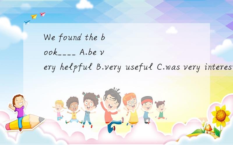 We found the book____ A.be very helpful B.very useful C.was very interested D.very surprised