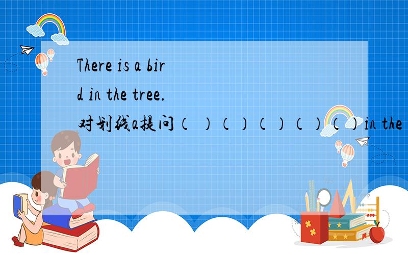 There is a bird in the tree.对划线a提问（ ）（）（）（）（）in the tree.