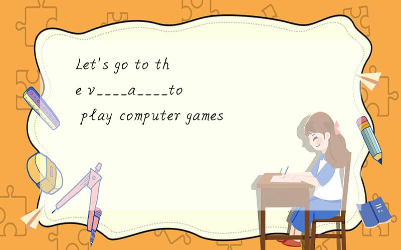 Let's go to the v____a____to play computer games