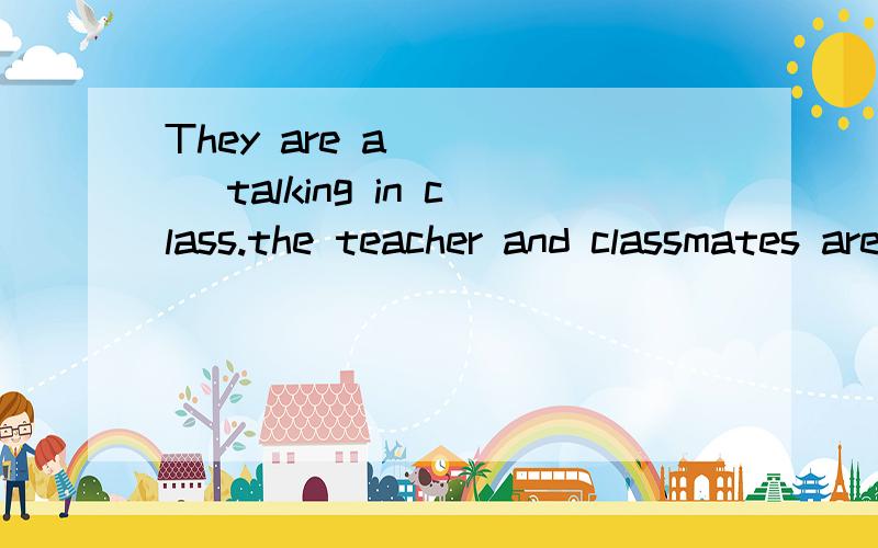 They are a_____ talking in class.the teacher and classmates are annoyed.