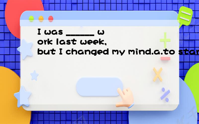 I was ______ work last week,but I changed my mind.a.to start b.to have started c.to be starting d.to have been starting