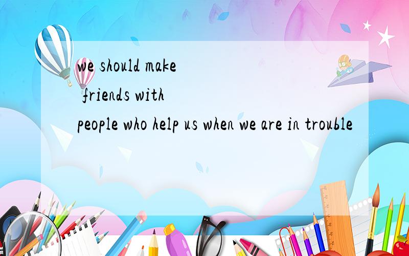 we should make friends with people who help us when we are in trouble