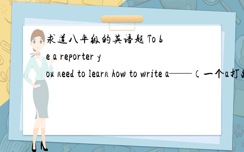 求道八年级的英语题 To be a reporter you need to learn how to write a——（一个a打头的单词）