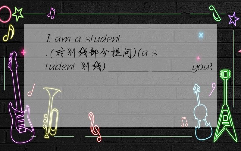 I am a student.(对划线部分提问)（a student 划线） _______ _______you?