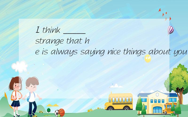 I think _____ strange that he is always saying nice things about you.并分析下,A.whatB.thatC.thisD.it